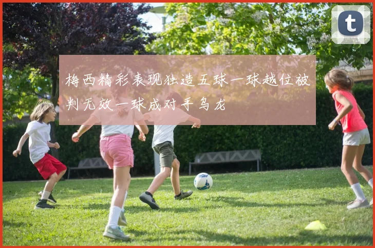 梅西精彩表现独造五球一球越位被判无效一球成对手乌龙
