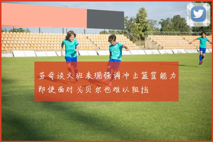芬奇谈文班表现强调冲击篮筐能力即使面对戈贝尔也难以阻挡