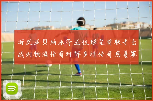 海皮亚贝纳永等五位球星将联手出战利物浦传奇对阵多特传奇慈善赛