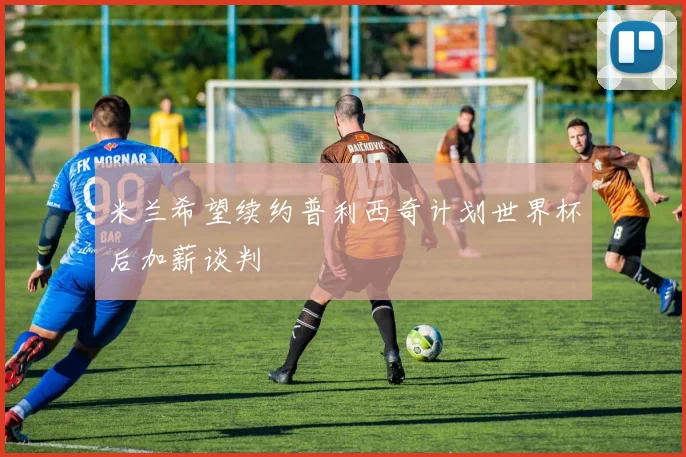 米兰希望续约普利西奇计划世界杯后加薪谈判