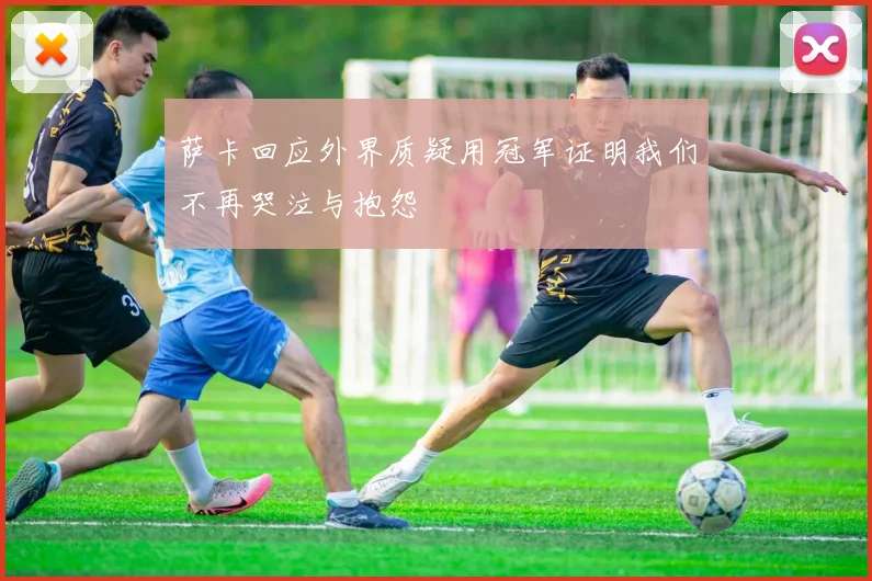 萨卡回应外界质疑用冠军证明我们不再哭泣与抱怨