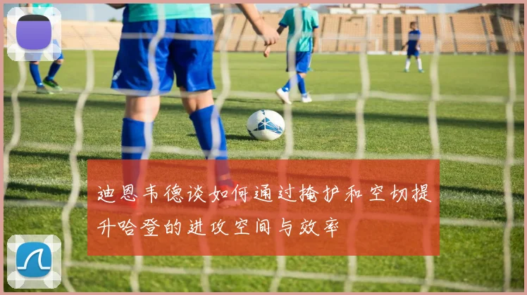 迪恩韦德谈如何通过掩护和空切提升哈登的进攻空间与效率