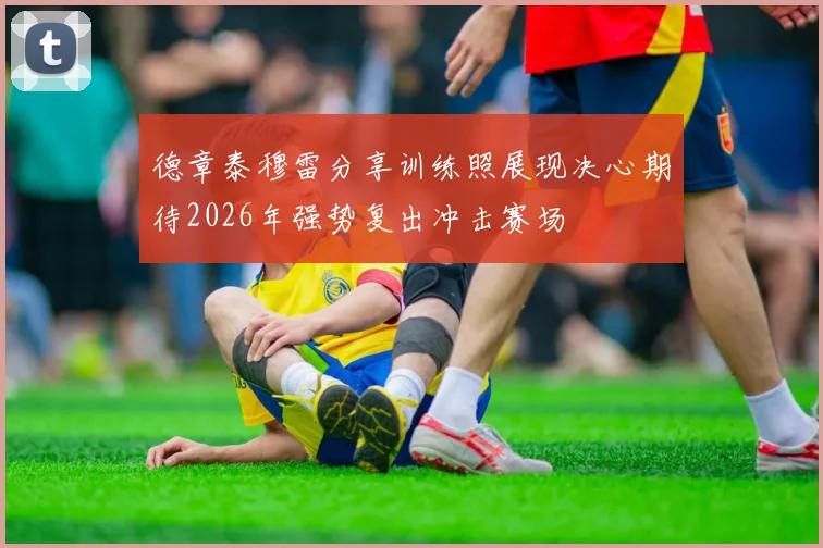 德章泰穆雷分享训练照展现决心期待2026年强势复出冲击赛场