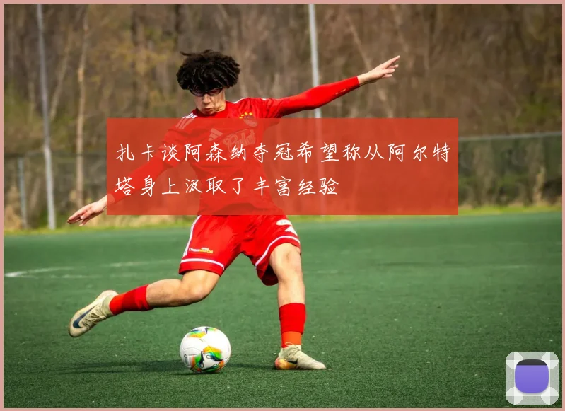 扎卡谈阿森纳夺冠希望称从阿尔特塔身上汲取了丰富经验
