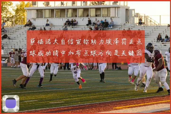 萨福诺夫自信宣称助力埃泽罚丢点球成功猜中加布点球方向是关键因素