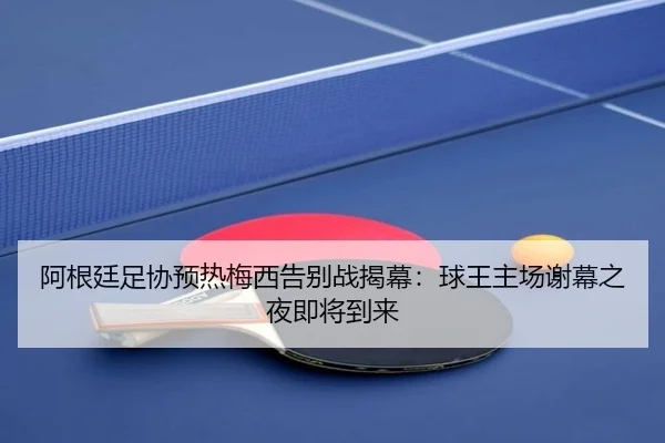 阿根廷足协预热梅西告别战揭幕:球王主场谢幕之夜即将到来